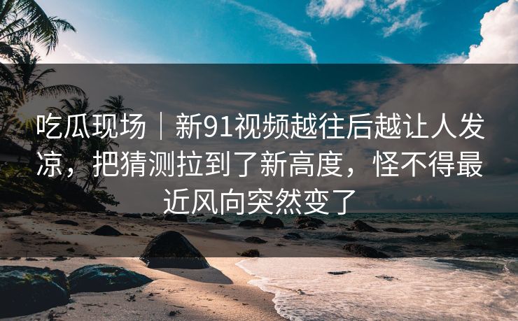 吃瓜现场|新91视频越往后越让人发凉,把猜测拉到了新高度,怪不得最近风向突然变了 吃瓜现场|新91视频越往后越让人发凉,把猜测拉到了新高度,怪不得最近风向突然变了